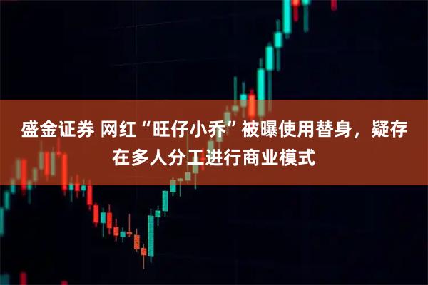 盛金证券 网红“旺仔小乔”被曝使用替身，疑存在多人分工进行商业模式
