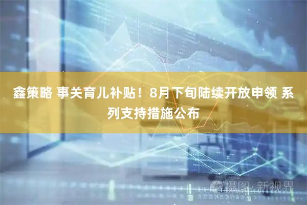 鑫策略 事关育儿补贴！8月下旬陆续开放申领 系列支持措施公布