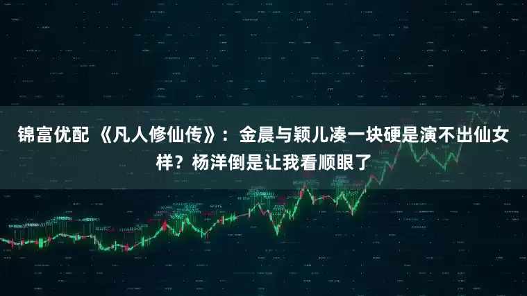 锦富优配 《凡人修仙传》：金晨与颖儿凑一块硬是演不出仙女样？杨洋倒是让我看顺眼了