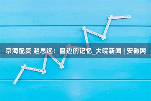 京海配资 赵思远：窗边的记忆_大皖新闻 | 安徽网