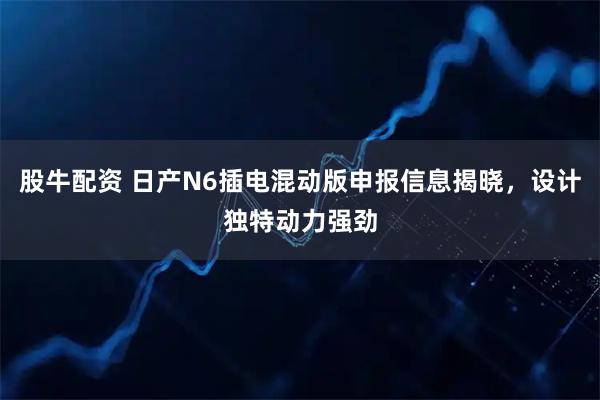 股牛配资 日产N6插电混动版申报信息揭晓，设计独特动力强劲