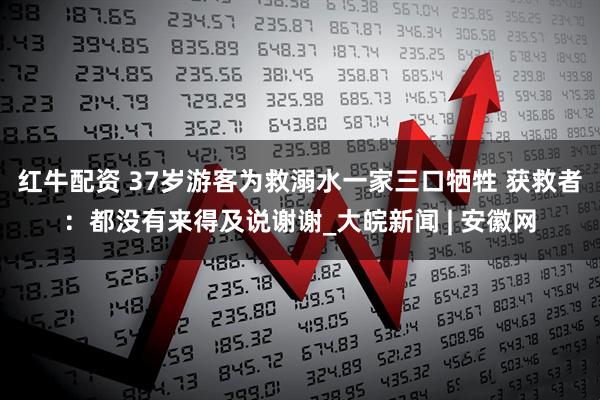 红牛配资 37岁游客为救溺水一家三口牺牲 获救者：都没有来得及说谢谢_大皖新闻 | 安徽网