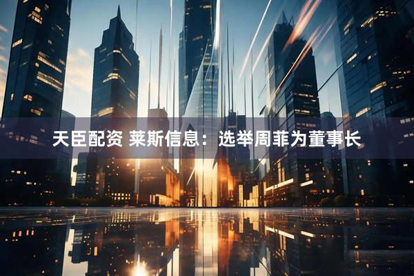 天臣配资 莱斯信息：选举周菲为董事长
