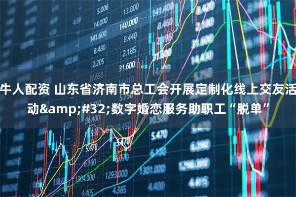 牛人配资 山东省济南市总工会开展定制化线上交友活动 数字婚恋服务助职工“脱单”