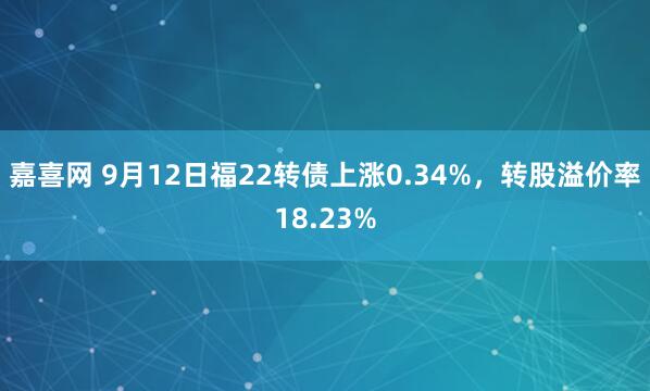 嘉喜网 9月12日福22转债上涨0.34%，转股溢价率18.23%