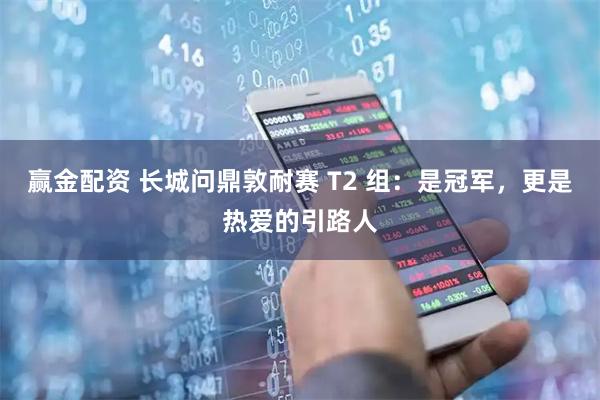 赢金配资 长城问鼎敦耐赛 T2 组：是冠军，更是热爱的引路人