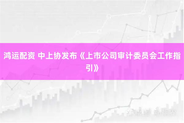 鸿运配资 中上协发布《上市公司审计委员会工作指引》