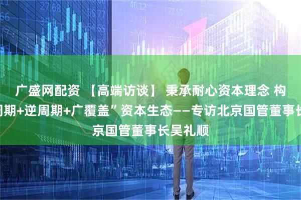 广盛网配资 【高端访谈】 秉承耐心资本理念 构建“全周期+逆周期+广覆盖”资本生态——专访北京国管董事长吴礼顺