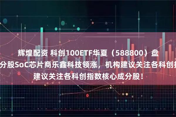 辉煌配资 科创100ETF华夏（588800）盘中震荡爬升，成分股SoC芯片商乐鑫科技领涨，机构建议关注各科创指数核心成分股！