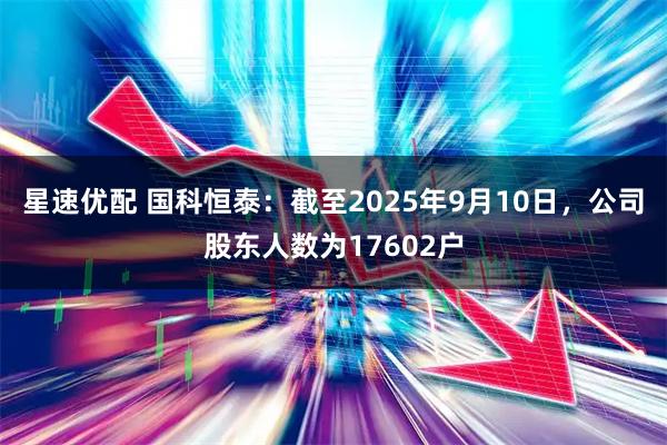 星速优配 国科恒泰：截至2025年9月10日，公司股东人数为17602户