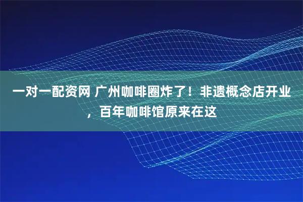 一对一配资网 广州咖啡圈炸了！非遗概念店开业，百年咖啡馆原来在这