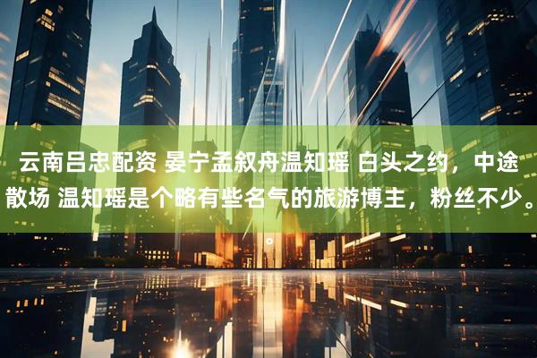 云南吕忠配资 晏宁孟叙舟温知瑶 白头之约，中途散场 温知瑶是个略有些名气的旅游博主，粉丝不少。